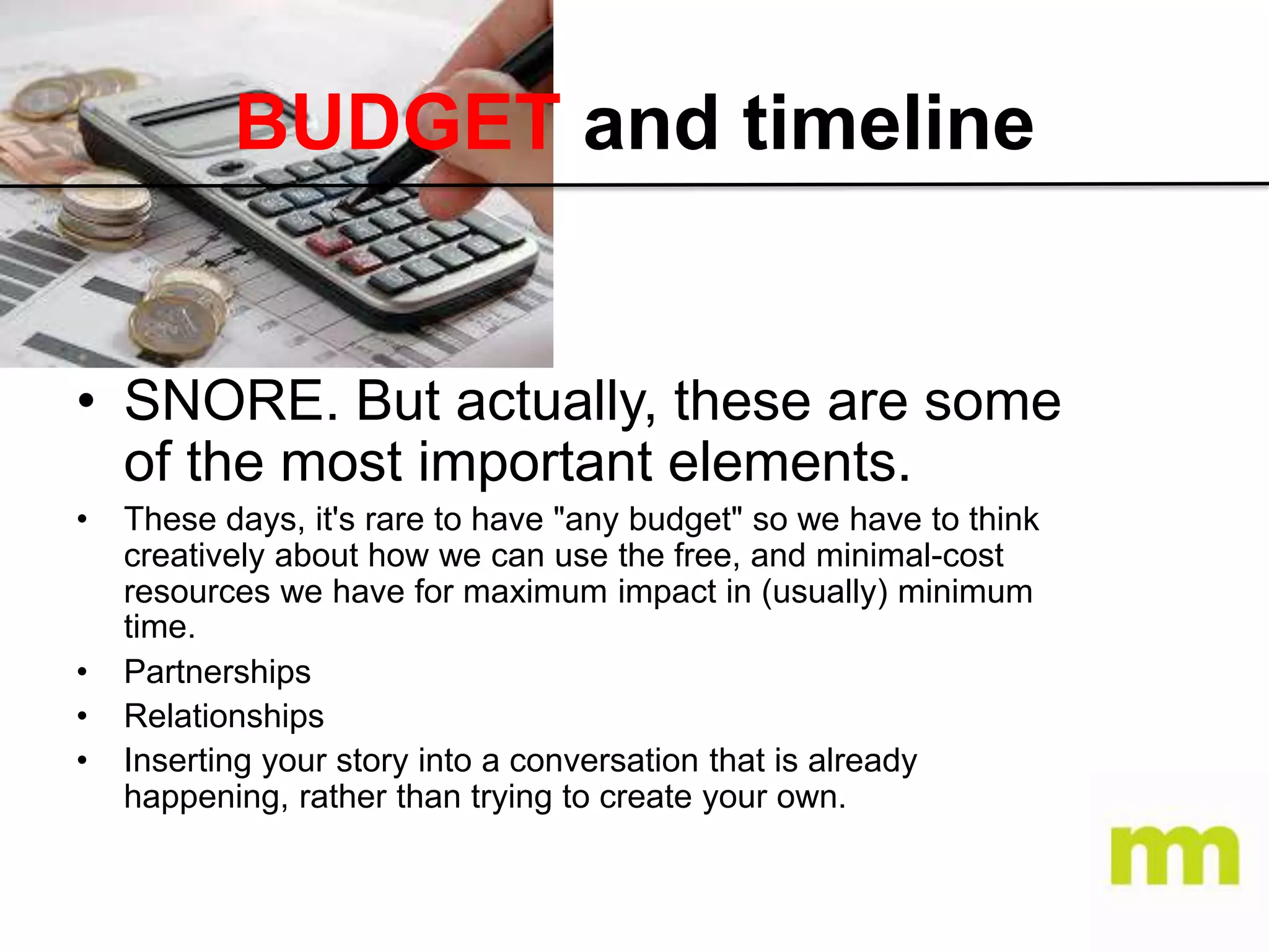 BUDGET and timeline

• SNORE. But actually, these are some
of the most important elements.
•

•
•
•

These days, it's rare to have "any budget" so we have to think
creatively about how we can use the free, and minimal-cost
resources we have for maximum impact in (usually) minimum
time.
Partnerships
Relationships
Inserting your story into a conversation that is already
happening, rather than trying to create your own.

 