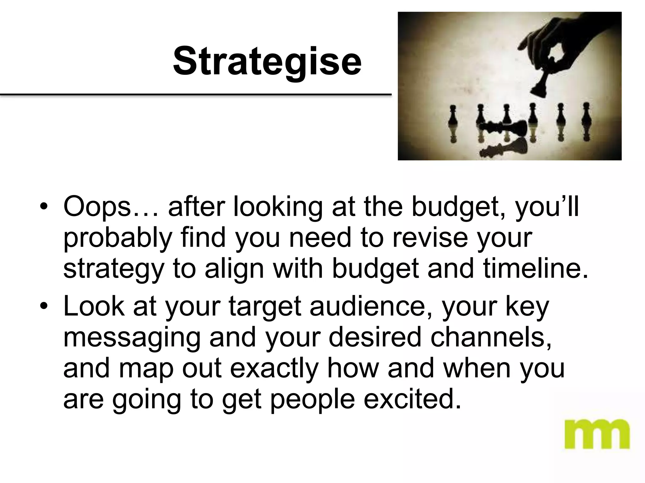 Strategise

• Oops… after looking at the budget, you’ll
probably find you need to revise your
strategy to align with budget and timeline.
• Look at your target audience, your key
messaging and your desired channels,
and map out exactly how and when you
are going to get people excited.

 