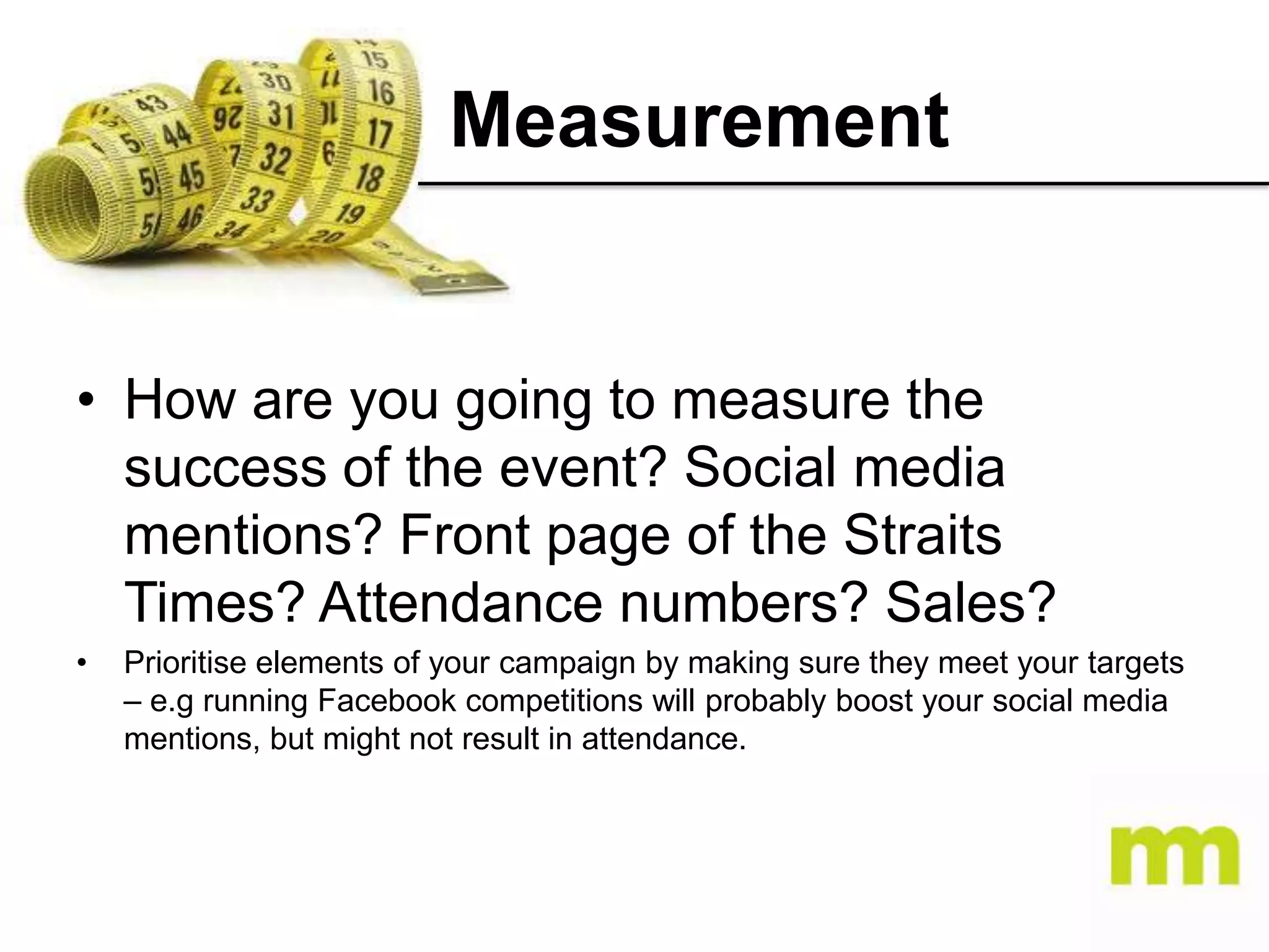 Measurement

• How are you going to measure the
success of the event? Social media
mentions? Front page of the Straits
Times? Attendance numbers? Sales?
•

Prioritise elements of your campaign by making sure they meet your targets
– e.g running Facebook competitions will probably boost your social media
mentions, but might not result in attendance.

 