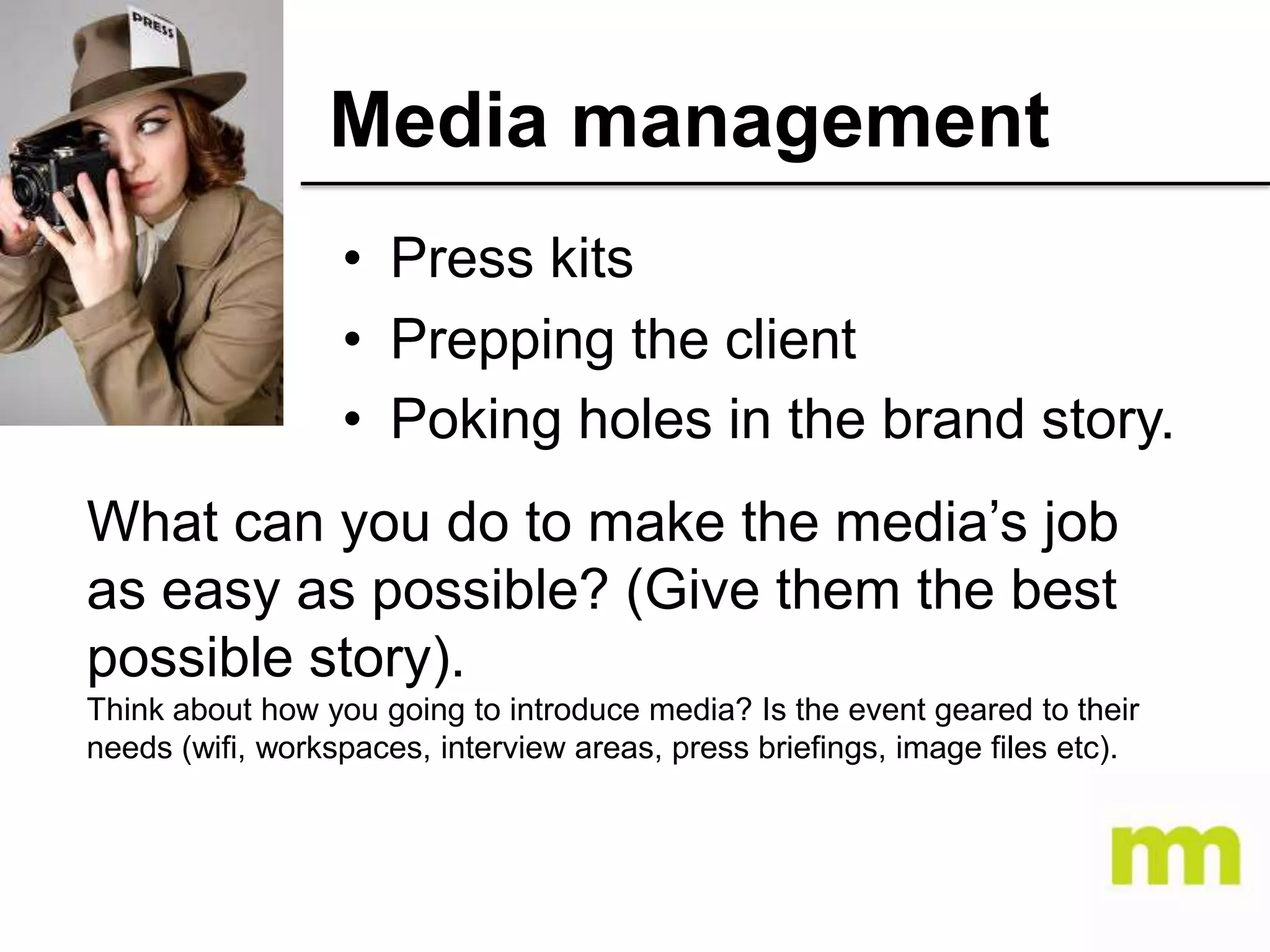 Media management
• Press kits
• Prepping the client
• Poking holes in the brand story.
What can you do to make the media’s job
as easy as possible? (Give them the best
possible story).
Think about how you going to introduce media? Is the event geared to their
needs (wifi, workspaces, interview areas, press briefings, image files etc).

 