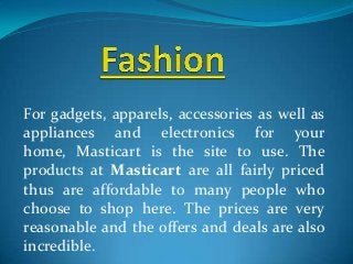 For gadgets, apparels, accessories as well as
appliances and electronics for your
home, Masticart is the site to use. The
products at Masticart are all fairly priced
thus are affordable to many people who
choose to shop here. The prices are very
reasonable and the offers and deals are also
incredible.
 