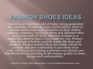 Fashion is an important part of today young generation
life especially women are crazy about fashion. Most of
women spend major part of salaries on their clothes,
makeup, cosmetics, handbags, Shoes and different other
accessories with all these. Selection of shoes is as
important about to select a best outfit for you. Women
own dozens of loafers, sandals, boots, flip flops and
sneakers. Women fashion Shoes for winter should be
versatile and also comfortable to save them from
cold. When you are making a selection you should care
that the shoes are according to the season, quality of shoes,
design and conformability.
visit us for more information http://www.fashionshoesideas.com/
 