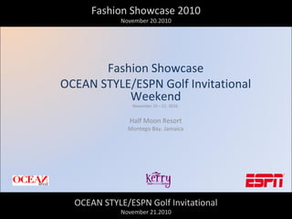 Fashion Showcase 2010
November 20.2010
Fashion Showcase
OCEAN STYLE/ESPN Golf Invitational
Weekend
November 19 – 21. 2010.
Half Moon Resort
Montego Bay. Jamaica
OCEAN STYLE/ESPN Golf Invitational
November 21.2010
 