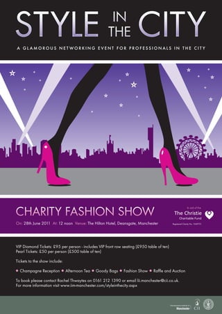 A gl Amorous net working event for professionAls in the cit y




Charity Fashion show
                                                                                                               In aid of the


                                                                                                       Charitable Fund
On: 28th June 2011 At: 12 noon Venue: The Hilton Hotel, Deansgate, Manchester                    Registered Charity No. 1049751




VIP Diamond Tickets: £95 per person - includes VIP front row seating (£950 table of ten)
Pearl Tickets: £50 per person (£500 table of ten)

Tickets to the show include:

l   Champagne Reception    l   Afternoon Tea   l   Goody Bags   l   Fashion Show   l   Raffle and Auction

To book please contact Rachel Thwaytes on 0161 212 1390 or email lii.manchester@cii.co.uk.
For more information visit www.iim-manchester.com/styleinthecity.aspx
 