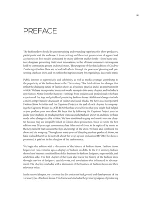 PREFACE
The fashion show should be an entertaining and rewarding experience for show producers,
participants, and the audience. It is an exciting and theatrical presentation of apparel and
accessories on live models conducted by many different market levels—from haute cou-
ture designers presenting their latest innovations, to the ultimate consumer extravaganza
held by community groups and retail stores. The purposes of the third edition of Guide to
Producing a Fashion Show are to lead individuals through the process of planning and pre-
senting a fashion show, and to outline the steps necessary for organizing a successful event.
Public interest in supermodels and celebrities, as well as media coverage, contributes to
the popularity of the fashion show in the 21st century. This third edition has changes that
reflect the changing nature of fashion shows as a business practice and as an entertainment
vehicle.We have incorporated many real-world examples into every chapter, and included a
new feature, Notes from the Runway—writings from students and professionals who have
experienced the joys and pitfalls of producing fashion shows. Additional changes include
a more comprehensive discussion of online and social media. We have also incorporated
Fashion Show Activities and the Capstone Project at the end of each chapter. Accompany-
ing the Capstone Project is a CD-ROM that has several forms that you might find helpful
as you produce your own show. We hope that by following the Capstone Project you can
guide your students in producing their own successful fashion show! In addition, we have
made other changes to this edition. We have combined staging and music into one chap-
ter because they are integrally linked in fashion show production. Since we wrote the first
edition over 20 years ago, commentary has fallen out of favor, to be replaced by music as
the key element that sustains the flow and energy of the show. We have also combined the
show and the wrap-up. Through our many years of directing student-produced shows, we
have realized that if we do not talk about the wrap-up and evaluation BEFORE the show is
presented, it gets lost in the afterglow of the performance.
We begin this edition with a discussion of the history of fashion shows. Fashion shows
began over two centuries ago as displays of fashion on dolls. In the 21st century, fashion
shows have become a multimillion dollar business for fashion designers, supermodels, and
celebrities alike. The first chapter of the book also traces the history of the fashion show
through a review of designers, special events, and associations that influenced its advance-
ment. The chapter concludes with a discussion of the business of fashion shows and their
relevance today.
In the second chapter, we continue the discussion on background and development of the
various types of fashion shows. This framework includes the primary purpose of producing
xi
 