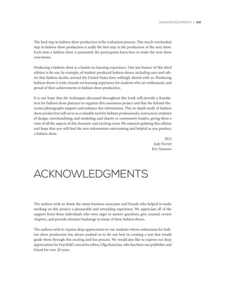 ACKNOWLEDGMENTS | xiii
The final step in fashion show production is the evaluation process. This much-overlooked
step in fashion show production is really the first step in the production of the next show.
Each time a fashion show is presented, the participants learn how to make the next show
even better.
Producing a fashion show is a hands-on learning experience. One last feature of this third
edition is the use, by example, of student-produced fashion shows, including ours and oth-
ers that fashion faculty around the United States have willingly shared with us. Producing
fashion shows is truly a hands-on learning experience for students who are enthusiastic and
proud of their achievements in fashion show production.
It is our hope that the techniques discussed throughout this book will provide a founda-
tion for fashion show planners to organize this enormous project and that the behind-the-
scenes photographs support and enhance this information. This in-depth study of fashion
show production will serve as a valuable tool for fashion professionals; instructors; students
of design, merchandising, and modeling; and charity or community leaders, giving them a
view of all the aspects of this dramatic and exciting event. We enjoyed updating this edition
and hope that you will find the new information entertaining and helpful as you produce
a fashion show.
2012
Judy Everett
Kris Swanson
The authors wish to thank the many business associates and friends who helped to make
working on this project a pleasurable and rewarding experience. We appreciate all of the
support from those individuals who were eager to answer questions, give counsel, review
chapters, and provide entrance backstage to many of their fashion shows.
The authors wish to express deep appreciation to our students whose enthusiasm for fash-
ion show production has always pushed us to do our best in creating a text that would
guide them through this exciting and fun process. We would also like to express our deep
appreciation for Fairchild’s executive editor, Olga Kontzias, who has been our publisher and
friend for over 20 years.
ACKNOWLEDGMENTS
 