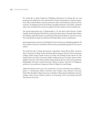 We would like to thank Progressive Publishing Alternatives for editing this text and
­preparing it for publication. We would also like to thank Amanda Breccia, assistant acquisi-
tions editor; Linda Feldman, associate production editor; Sarah Silberg, art director, for her
­assistance in designing artwork and seeking copyright permissions; Amy Butler, ancillaries
editor, who coordinated the instructor’s guide; and other members of the Fairchild team.
Our special appreciation goes to Mademoiselle A., Dr. Ben Barry, Reah Norman, Cynthia
Tripathi, Patricia Murphey, Miss PR Diva, Cynde Koritzinsky, Sheree Hartwell, Karissa Keiter,
Kaci Shields, and Emilee Dunn for contributing“Notes from the Runway”pieces for our text.
We would also like to thank Sara Ziff from the Model Alliance for her contributions.
Special appreciation also goes to Christopher Everett who has provided photography for all
three editions of this text, and Kristen Sherwin who provided photography for the current
edition.
We would also like to thank questionnaire respondents: Tanya Barnes-Matt, instructor,
Mesa Community College; Evonne Bowling, fashion program director, Mesa Community
College; Natalie Sanger Gendle, lecturer in textiles and clothing; faculty advisor for The
Fashion Show, Iowa State University; Debbie Goldberg, director of media relations, Phila-
delphia University; Clara Henry, fashion design program director and associate professor,
Philadelphia University; Cynde Koritzinsky, adjunct professor, University of Bridgeport;
and Janice Lewis, professor, chairperson, Moore College of Art and Design.
Additional thanks need to go to the acquisitions reviewers selected by the publisher—
Jaylie I. L. Beckenhauer, Baylor University; Sheri Dragoo, Texas Woman’s University;
Diane Ellis, Meredith College; Nena Ivon, Columbia College; Kristen McKitish, Centenary
College; Esther Pariser, Fashion Institute of Technology (FIT); and Pamela Stoessell,
Marymount University.
xiv | ACKNOWLEDGMENTS
 