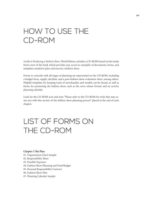 HOW TO USE THE
CD-ROM
Guide to Producing a Fashion Show, Third Edition, includes a CD-ROM found on the inside
front cover of the book which provides easy access to examples of documents, forms, and
templates needed to plan and execute a fashion show.
Forms to coincide with all stages of planning are represented on the CD-ROM, including
a budget form, supply checklist, and a post-fashion show evaluation sheet, among others.
Helpful templates for keeping track of merchandise and models can be found, as well as
forms for promoting the fashion show, such as the news release format and an activity
planning calendar.
Look for the CD-ROM icon and note “Please refer to the CD-ROM for tools that may as-
sist you with this section of the fashion show planning process” placed at the end of each
chapter.
xv
LIST OF FORMS ON
THE CD-ROM
Chapter 3 The Plan
01. Organization Chart Sample
02. Responsibility Sheet
03. Possible Expenses
04. Fashion Show Planning and Final Budget
05. Personal Responsibility Contract
06. Fashion Show Plan
07. Planning Calendar Sample
 