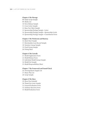 Chapter 4 The Message
08. Radio Script Sample
09. Media List
10. News Release Sample
11. Cover Letter Sample
12. Basic Fact Sheet Sample
13. Sponsorship Package Sample—Letter
14. Sponsorship Package Sample—Sponsorship Levels
15. Sponsorship Package Sample—Contribution Form
Chapter 5 The Workroom and Runway
16. Ideal Chart Sample
17. Merchandise Loan Record Sample
18. Tentative Lineup Sample
19. Final Lineup Sample
20. Fitting Sheet
Chapter 6 The Catwalk
21. Model Application Form
22. Model Release Form
23. Individual Model Lineup Sample
24. Model List Sample
25. Model Responsibilities Sheet
Chapter 7 The Framework and Sound Check
26. Dressing Room Supply List
27. Music Play List
28. Script Sample
Chapter 8 The Show
29. Show Day Schedule
30. Thank You Letter Sample
31. General Evaluation Form
32. Audience Reaction Form
33. Model Evaluation Form
xvi | LIST OF FORMS ON THE CD-ROM
 