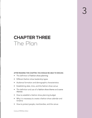 CHAPTER THREE
The Plan
AFTER READING THIS CHAPTER, YOU SHOULD BE ABLE TO DISCUSS:
•	 The	definition	of	fashion show planning
•	 Different	fashion	show	leadership	types	
•	 Audience	formation	and	demographic	characteristics
•	 Establishing	date,	time,	and	the	fashion	show	venue
•	 The	definition	and	use	of	a	fashion show theme	and	scene
themes
•	 How	to	establish	a	fashion	show	planning	budget
•	 Why	it	is	necessary	to	create	a	fashion	show	calendar	and	
timeline
•	 How	to	protect	people,	merchandise,	and	the	venue
3
Courtesy of WWD/Steve Eichner
 