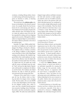 CHAPTER 3: THE PLAN | 65
revolution, including filming fashion shoots
or model castings and broadcasting these pro-
grams on television or online, or featuring
them via social media.
Thesecondtypeisthecelebritystylist,who
focuses on dressing his or her clients for special
events. For example, Rachel Zoe has become
known for her work dressing such clients as
Anne Hathaway for the Academy Awards. Her
reality television show, The Rachel Zoe Proj-
ect, makes the audience aware of her job. She
has expanded her styling work into designing
apparel and accessories. Although the celebrity
stylist is an important figure in current fashion,
this chapter will focus primarily on the role of
the editorial stylist.
Journalist Teri Agins (2006) profiled fash-
ion stylist Lori Goldstein as she worked with
designer Vera Wang to develop her collection.
Ms. Goldstein works as a freelance consultant
to Ms. Wang in addition to other designers,
such as Nina Ricci in Paris. As Ms. Wang began
working on her collection, Ms. Goldstein sug-
gested fabrics that would emphasize the inspi-
ration for the collection. Later she helped edit
the number of runway looks from 70 to about
45, helped select the 20 models that would
walk the runway, and helped create the mod-
els’ “look” with just the right shade of lipstick
and a soft hairstyle to complement the fashion
era and the theme. Ms. Goldstein also helped
determine the order in which the garments
were presented and the timing of the show.
A big part of the stylist’s job is to antici-
pate the way the fashion winds are blow-
ing and advise the designer about emerging
trends. The best stylists, who can earn $8,000
or more a day, help designers create the image
for the designer’s product lines, which in
many cases have extended beyond garments
into accessories, handbags, home furnishings,
fine jewelry, and other merchandise categories
(Agins, 2006). The stylist must understand the
designer’s target audience and help to interpret
the look with attention to detail, appropri-
ate model fit, and use of suitable accessories.
Stylists also work on the garment order and
which individual garments are coordinated to
form an outfit, strongly influencing the overall
impact of the merchandise. These fine details
give the collection its feel, from classy to sexy
or formal to casual. Reah Norman, a well-
known fashion stylist working in Los Angeles
and New York, transports us into her world in
Notes from the Runway: So, You Want to Be a
Fashion Stylist? . . .
Leadership for Consumer
and Education Shows
Retail stores, fashion schools, and charitable
organizations may be able to hire a fashion
show producer, but more frequently they use
their own personnel. A retail store has an in-
house fashion, special events, or public rela-
tions director. A school typically utilizes a
faculty member, who teaches a fashion show
production course, whereas a charitable orga-
nization may select its fashion show director
from the group’s membership.
A retail store fashion director, public
relations director, or special events director is
an individual responsible for creating the
fashion image for that particular retailer.
The fashion director, in cooperation with
the store’s buyers, is responsible for select-
ing silhouettes, colors, and fabrics for the
upcoming season and establishing a sense of
fashion leadership for the store to present to
the public. Fashion show and special event
production plays a major role in the job of a
fashion director.
A school production or charitable orga-
nization may have a fashion show director
or co-directors, especially if the show is
produced by volunteers. A fashion show
director is the individual charged with the
 