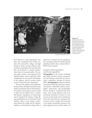 CHAPTER 3: THE PLAN | 71
local business or social organizations may
share their membership lists. Fashion stu-
dents from universities, colleges, and high
schools are always an eager audience. Fash-
ion shows are generally more successful when
they are promoted to a specific audience,
rather than to the general public. The size,
age, gender, income, and occupation of the
targeted audience must be appraised. Other
considerations are the interests and lifestyles
of the audience, and the occasion and/or
season for which the show is being held.
The size of the audience often determines
the type of show, although sometimes the type
of show can determine the size of the audience.
All members of the audience need to be able
to easily view the fashions from a comfort-
able location. A production or runway show
may be required if the audience is large, fill-
ing a grand ballroom or an auditorium. Small
audiences allow a more intimate environ-
ment between the models and the audience;
therefore, an informal show setting within a
retail store or restaurant may be appropriate.
If it is necessary to limit the number of people
attending a fashion show, reserved tickets or
RSVPs may be required.
Audience Demographics
and Psychographics
Demographics are the statistics (including
age, gender, education, income, occupation,
race and ethnicity, and family size) used to
study a population (Swanson  Everett,
2007). Psychographics profiles the lifestyle
of consumers based upon activities, interests,
and opinions. Measurable audience demo-
graphic characteristics and psychographic
interests should be considered when plan-
ning a show. Young audiences need to be
entertained with plenty of action. It is also
necessary to have louder, more contemporary
music with a faster beat for a younger crowd.
A mature crowd is usually more interested
in the specific merchandise presented, with
music targeted to the taste of the audience. If
Figure 3.6
Audience	members,	
such	as	the	ones	at	this	
Chanel	Couture	show,	
	attend	fashion	shows	
for	a		variety	of	reasons,	
	including	finding	new	
fashion	inspiration,	
supporting	a		charitable	
cause,	or	purely	for	
	entertainment.
Courtesy of WWD/Giovanni Giannoni
 