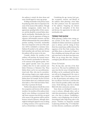 72 | GUIDE TO PRODUCING A FASHION SHOW
the audience is mixed, the show theme and
music should appeal to many age groups.
If selling merchandise is the primary reason
for producing a show, then it is important to be
aware of the income of the audience. Through
database management, retailers know the
approximate spending habits of their custom-
ers, and this should be reviewed before select-
ing the merchandise. Merchandise that is too
expensive, or has the appearance of being too
expensive, will intimidate customers, and they
will feel embarrassed that they cannot afford to
purchase anything. Conversely, merchandise
that is too inexpensive in the eyes of the audi-
ence will be overlooked as nonstatus items.
Fashions ill matched to the audience will lose
both immediate sales and future sales because
the audience will not return to the store.
Consider whether the members of the
audience will purchase the featured mascu-
line or feminine merchandise for themselves
or for someone of the opposite gender. Inti-
mate apparel specialty stores may present
a fashion show for its male customers just
before Christmas or Valentine’s Day. These
fashion shows can be very successful promo-
tional tools. Men, who may be uncomfort-
able entering a lingerie store, might welcome
an invitation to a preholiday intimate apparel
fashion show. For example, the first Victoria’s
Secret fashion show was a traditional runway
show held at a New York hotel before Valen-
tine’s Day to promote the brand.
Fashion show planners should also review
the occupations and interests of the audience
members. Are members of the audience look-
ing for career clothing or recreational cloth-
ing? Some customers may feel they can spend
more money if the garments will be used for
business instead of pleasure, although others
might be looking for apparel to wear on skiing
or surfing vacations, or for a special occasion,
such as a formal dance or wedding.
Considering the age, income level, gen-
der, occupation, interests, and lifestyle of
the audience when planning a show helps
the show producers meet the expectations
of the audience. Forgetting one element
can change the atmosphere of the show
and decrease the opportunity for ticket and
merchandise sales.
TIMING THE SHOW
While planning a fashion show, timing cer-
tain activities of the show is crucial. The
schedules for fashion week shows are planned
years in advance and the timing of these
shows has created many conflicts between the
organizers of the New York, London, Paris,
and Milan shows, as discussed in Chapter 2.
Poor scheduling and timing will cause stress
and create havoc as the show time draws near.
What can go wrong often does. Having a
contingency plan alleviates some of the chaos.
Show Schedule
First, the day, date, and time of the show
must be set. This must be established at the
same time that the venue is being booked so
all efforts can be coordinated and the plan-
ners will not be disappointed if the venue is
not available. Time of the show must be set
so that all participants and audience mem-
bers can allocate travel time to and from the
show. Check for possible conflicts with other
events. Avoid selecting a day that is already
filled with other community activities.
Some shows are developed 6 months to
a year in advance, although others, such as
trade show presentations, are pulled together
just a few days in advance. Establishing a
timeline, a way of displaying a list of tasks in
chronological order, helps bring order to the
process. Timelines are frequently recorded
on planning calendars (Fig. 3.7) to help fash-
ion show directors, coordinators, and staff to
 