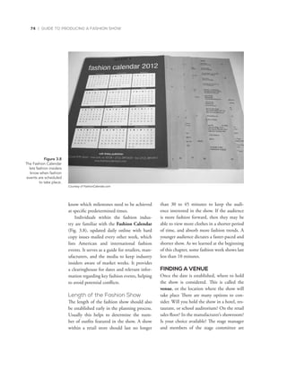 74 | GUIDE TO PRODUCING A FASHION SHOW
know which milestones need to be achieved
at specific predetermined times.
Individuals within the fashion indus-
try are familiar with the Fashion Calendar
(Fig. 3.8), updated daily online with hard
copy issues mailed every other week, which
lists American and international fashion
events. It serves as a guide for retailers, man-
ufacturers, and the media to keep industry
insiders aware of market weeks. It provides
a clearinghouse for dates and relevant infor-
mation regarding key fashion events, helping
to avoid potential conflicts.
Length of the Fashion Show
The length of the fashion show should also
be established early in the planning process.
Usually this helps to determine the num-
ber of outfits featured in the show. A show
within a retail store should last no longer
than 30 to 45 minutes to keep the audi-
ence interested in the show. If the audience
is more fashion forward, then they may be
able to view more clothes in a shorter period
of time, and absorb more fashion trends. A
younger audience dictates a faster-paced and
shorter show. As we learned at the beginning
of this chapter, some fashion week shows last
less than 10 minutes.
FINDING A VENUE
Once the date is established, where to hold
the show is considered. This is called the
venue, or the location where the show will
take place There are many options to con-
sider. Will you hold the show in a hotel, res-
taurant, or school auditorium? On the retail
sales floor? In the manufacturer’s showroom?
Is your choice available? The stage manager
and members of the stage committee are
Figure 3.8
The	Fashion	Calendar	
lets	fashion	insiders		
know	when	fashion	
events	are	scheduled		
to	take	place.	
Courtesy of FashionCalendar.com
 