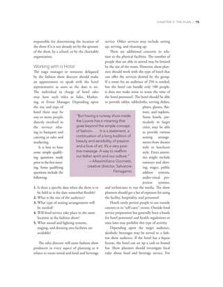 CHAPTER 3: THE PLAN | 75
responsible for determining the location of
the show if it is not already set by the sponsor
of the show, by a school, or by the charitable
organization.
Working with a Hotel
The stage manager or someone delegated
by the fashion show director should make
an appointment to speak with the hotel
representative as soon as the date is set.
The individual in charge of hotel sales
may have such titles as Sales, Market-
ing, or Event Manager. Depending upon
the size and type of
hotel there may be
one or more people
directly involved in
the services relat-
ing to banquets and
catering or sales and
marketing.
It is best to have
some simple qualify-
ing questions ready
priortothefirstmeet-
ing. Some qualifying
questions include the
following:
1. Is there a specific date when the show is to
be held or is the date somewhat flexible?
2. What is the size of the audience?
3. What type of seating arrangements will
be needed?
4. Will food service take place in the same
location as the fashion show?
5. What sound and lighting systems,
staging, and dressing area facilities are
available?
The sales director will assist fashion show
producers in every aspect of planning as it
relates to room rental and food and beverage
service. Other services may include setting
up, serving, and cleaning up.
There are additional concerns in rela-
tion to the physical facilities. The number of
people that are able to attend may be limited
by the size of the room. However, show plan-
ners should work with the type of hotel that
can offer the services desired by the group.
If a room for an audience of 250 is needed,
but the hotel can handle only 100 people,
it does not make sense to waste the time of
the hotel personnel. The hotel should be able
to provide tables, tablecloths, serving dishes,
plates, glasses, flat-
ware, and napkins.
Some hotels, par-
ticularly in larger
cities, may be able
to provide various
seating arrange-
ments from theater
style to luncheon
style. Extra ameni-
ties might include
runways and skirt-
ing, stages, public
address systems,
audio-visual pro-
jection systems,
and technicians to run the media. The show
planners should get a list of expenses for using
the facility, hospitality, and personnel.
Hotels rarely permit people to use outside
caterers or to “self-cater” events. Outside food
service preparation has generally been a hassle
for hotel personnel and health regulations or
state laws may prohibit this type of activity.
Depending upon the target audience,
alcoholic beverages may be served to a fash-
ion show audience. If the hotel has a liquor
license, the hotel can set up a cash or hosted
bar. Show planners should investigate local
rules about food and beverage service. For
“But having a runway show inside
the Louvre has a meaning that
goes beyond the simple concept
of fashion. . . . It is a statement, a
continuation of a long tradition of
beauty and sensibility, of passion
and a love of art. It’s a very posi-
tive message. A way to reaffirm
our Italian spirit and our culture.”
—Massimiliano Giornetti,
creative director, Salvatore
Ferragamo
 