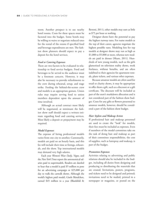 84 | GUIDE TO PRODUCING A FASHION SHOW
room. Another prospect is to use nearby
hotel rooms. Costs for these spaces must be
factored into the budget. Some hotels may
be willing to waive or negotiate reduced rates
for the rental of the rooms if specified food
and beverage expenditures are met. The fash-
ion show planners should expect to pay a
deposit for the hotel services.
Food or Catering Expenses
There are two factors to be evaluated in rela-
tionship to food service budgets. Food and
beverages to be served to the audience must
be a foremost concern. However, it may
also be necessary to provide refreshments to
the crew during rehearsal, setup, and stage
strike. Feeding the behind-the-scenes crew
and models is an appropriate gesture. Union
rules may require serving food to union
members dependent upon the amount of
time involved.
Although an actual contract most likely
will be negotiated, at minimum the fash-
ion show staff should expect a written esti-
mate regarding food and catering services.
Most likely a deposit or prepayment may be
required.
Model Expenses
The expense of hiring professional models
varies from one city to another. Customarily,
models are paid on an hourly basis, and this
fee will include their time at fittings, rehears-
als, and the show. Top international models
may demand very high salaries.
Each year Women’s Wear Daily, Vogue, and
the NewYorkTimes report the astronomical sal-
aries paid to supermodels. Readers are dazzled
to hear that a model is paid $5 million to pose
for an advertising campaign or $25,000 per
day to walk the catwalk shows. Although the
world’s highest paid model, Gisele Bündchen,
earned $45 million in a year (Blankfeld 
Bertoni, 2011), other models may earn as little
as $75 per hour or nothing.
Designer shows have the potential to pay
the highest runway rates. For name models at
the top of their career, agencies negotiate the
highest possible rates. Modeling fees for top
models at designer shows may run as high as
$1,000 to $5,000 or more, whereas new mod-
els are paid in dresses (Mears, 2011). Hun-
dreds of new young models, such as the girls
glamorized on television reality shows, work
freelance, without benefits, and are often
indebted to their agencies for apartment rent-
als, plane tickets, and various other expenses.
Because amateur models are often used for
retail or charity shows, it may be appropriate
to offer them a gift, such as a discount or a gift
certificate. The discount will be included as
part of the store’s markdown allocation and is
not considered part of the fashion show bud-
get. Costs for any gifts or flowers presented to
amateur models, however, should be consid-
ered a part of the fashion show budget.
Hair Stylists and Makeup Artists
If professional hair and makeup personnel
are used to create the “look” for models,
their fees must be included as expenses. Even
if members of the model committee take on
the task of doing hair and makeup as part
of their committee responsibilities, the cost
of supplies, such as hairspray and makeup, is
part of the budget.
Promotion Expenses
Activities relating to advertising and public
relations should also be included in the bud-
get, including all duties from designing and
producing to distributing the materials that
are created. Invitations, posters, programs,
and tickets need to be designed and printed;
invitations need to be mailed, printed in a
newspaper or magazine, or posted on the
 