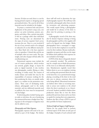CHAPTER 3: THE PLAN | 85
Internet. If tickets are used, there is a cost for
buying printed coupons or designing special
personalized tickets. The costs for all of these
materials must be included in the budget.
To project a consistent look and prevent
duplication of the printer’s setup costs, one
printer can print invitations, posters, pro-
grams, and tickets. Also, a printer may prefer
to bid on a package rather than individual
items. Printing costs are determined by
the types of services required. Each service
increases the cost. There is a cost involved if
the size of any artwork needs to be enlarged
or reduced to fit on the different sized prod-
ucts. Basic black ink is the least expensive
color to reproduce. Colored inks and the use
of multiple colors are more costly. The type,
weight, and color of paper will also affect the
overall printing cost.
Promotional expenses must include the
cost of creative production, which involves
any artwork, graphic design, or layout for
print or digital materials. It also involves
any photography, models, filming or video
recording, or studio rental. The creation of
media releases and media kits may be the
responsibility of someone working for the
firm producing the show, an outside media
agent, or a student on the promotion com-
mittee. Those costs of developing media
releases, photographs used in the media
materials, and any additional materials used
to publicize the event must be incorporated
into the budget.
If advertising plans include buying spots
on radio or television, the cost of producing
the commercial becomes a budget item. Buy-
ing space in the newspaper or magazine must
also be added to costs.
Photography and Video Expenses
Photography expenses will need to be con-
sidered as part of the budget. The fashion
show staff will need to determine the type
of photography required. The staff may wish
to include a photograph rather than artwork
for invitations and advertising purposes.
This would require hiring a photographer
and model far in advance of the show to
allow time for printing or posting to the
Internet.
A photographic record of the show may
also be desired. Expenses relating to hiring
the photographer and his or her supplies will
need to be figured into the budget. Media
photographers from a newspaper or maga-
zine are sent by their employers to record the
event for their medium. Because media pho-
tographers are guests and often are the target
for fashion show publicity, their expenses are
not included in the budget.
A DVD of the show is frequently desired
and commonly recorded. The production
may be a simple start-to-finish documentary
of the event or an elaborately edited produc-
tion. Manufacturers regularly record their
fashion shows to use as an employee training
tool, teaching sales personnel about the items
in the latest line, or as a promotional strategy,
playing a recording of the show in the retail
sales area to educate customers about the
styles being offered. Educational institutions
use fashion show videos as recruiting mate-
rials to attract new students to the school
where the show is produced, or as a histori-
cal record. Students enrolled in fashion show
production classes like to view the shows
produced by previous classes and to use them
as a guide for creating their own assignments.
Students also like to keep a DVD as part of
their portfolio for future employment.
Technical Staff and Support Staff Expenses
Salaries for any people hired to perform
technical aspects of the show are also part of
the budget. Examples of such technical staff
 