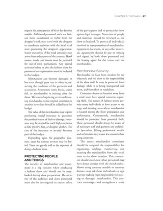 CHAPTER 3: THE PLAN | 87
request the participation of his or her favorite
models. Additional personnel, such as a fash-
ion show coordinator or stylist from the
designer’s staff, may travel with the designer
to coordinate activities with the local retail
store promoting the designer’s appearance.
Senior executives of the retail company may
arrive from other parts of the country. Hotel
rooms, meals, and transit must be provided
for out-of-town participants. Any special
activities before or after the fashion show for
patrons of an organization must be included
in the budget.
Merchandise can become damaged or
lost even though great care is taken in pre-
serving the condition of the garments and
accessories. Sometimes items break, seams
fail, or merchandise is missing after the
show. The cost of replacing or recondition-
ing merchandise to its original condition is
another item that should be added into the
budget.
The value of the merchandise may require
purchasing special insurance to guarantee
the product in case of theft or damage. Insur-
ance may be needed for such high-cost items
as fine jewelry, furs, or designer clothes. The
cost of the insurance or security becomes
part of the budget.
Depending upon the geographic loca-
tion, taxes for various services may be lev-
ied. Taxes can greatly add to the expenses of
doing a fashion show.
PROTECTING PEOPLE
AND THINGS
The security of merchandise and equip-
ment is a big concern when producing
a fashion show and should not be over-
looked during show preparation. The secu-
rity of the audience and show personnel
must also be investigated to ensure safety
of the participants and to protect the show
against legal damages. Protection of people
and materials should be reviewed as the
show is finalized. To protect all individuals
involved in transportation of merchandise,
equipment, locations, or any other materi-
als, agreements should be put in writing
and signed by both show personnel and
the leasing agent for the venue and the
merchandise.
Merchandise Security
Merchandise on loan from retailers for the
rehearsals and the show is the responsibility
of the show staff. It must be protected from
damage while it is being transported and
worn, and from theft or vandalism.
Consumer shows on location away from
a retail store have special concerns regard-
ing theft. The nature of fashion shows per-
mits many individuals to have access to the
stage and dressing areas where merchandise
is located during the show preparation and
performance. Consequently, merchandise
should be protected from potential theft.
Show personnel should always be aware of
all necessary staff and question any unfamil-
iar bystanders. Hiring professional models
and technicians may cause less concern than
using amateurs.
The entire merchandise committee
should be assigned the responsibility for
organizing, labeling, transferring, and
securing the merchandise from the retail
store to the show location. This commit-
tee should also know what personnel may
have direct contact with the merchandise.
Shows using amateur models or amateur
dressers may ask these individuals to sign
waivers making them responsible for miss-
ing or damaged merchandise. This con-
tract encourages and strengthens a sense
 
