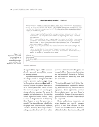 88 | GUIDE TO PRODUCING A FASHION SHOW
of responsibility. Figure 3.12 is an exam-
ple of a personal responsibility contract
for amateur models.
Beyond merchandise security against theft
or damage, couture or prestige merchandise
must be protected against design piracy.
Stealing designs and creating knockoffs, or
copies of designer originals at lower prices,
are so commonplace in the fashion industry
that European designers hire security agents
during collection openings. The agents do
not allow any individuals to see the collection
until it is presented on the runway. Timing
is crucial in the presentation of these design
ideas. They are so secret that a show can be
ruined if the design ideas are leaked before
the proper time. Some designers, including
Tom Ford, have kept their designs secret for
as long as possible. They hold private fashion
shows for a limited number of magazine edi-
tors and celebrity clients so that their designs
are not immediately displayed on the Inter-
net and duplicated before they even reach
the retail stores.
Venue and Equipment Security
Show staff also has the responsibility of secur-
ing the location and any borrowed or leased
equipment. Lease agreements, contracts
between leasing agency and users, should be
written before the show. If necessary, security
personnel should be hired to keep watch over
the equipment.
Hotels, auditoriums, restaurants, and
other locations may provide insurance
policies to cover show liabilities. The show
coordinator should know where the respon-
sibility for fashion show insurance lies, with
PERSONAL RESPONSIBILITY CONTRACT
As a participant in (fill in the name and date[s] of the show) presented by (fill in name of
group) at (fill in the name of the venue). The show will display merchandise from local
merchants and student designers to benefit (fill in the name of the group/organization).
I agree to the following rules:
• I accept responsibility for caring for each garment and accessory item that I will
be in contact with in a professional manner, during fittings, the dress rehearsal,
and the show.
• It is my responsibility to report any damaged or missing items to the merchandise
coordinator immediately. I will be held accountable for any damaged or missing
merchandise for which I was responsible. I will be asked to pay for damages if I
was irresponsible or negligent.
• I agree to act in a professional and reputable manner while participating in this
show.
• I agree to attend all of the practices, fittings, and rehearsals to which I am
assigned during the 6 weeks prior to the show. If I have more than 2 absences, I
will not be allowed to participate in the show.
SIGNATURE DATE
PRINT NAME
PHONE NUMBER
EMAIL
Figure 3.12
A	personal	responsibil-
ity	contract	may	be		
developed	to	assure		
the	dependability	and	
accountability	of	all	of	
the	fashion	show	models.
Illustration by Carly Grafstein
 