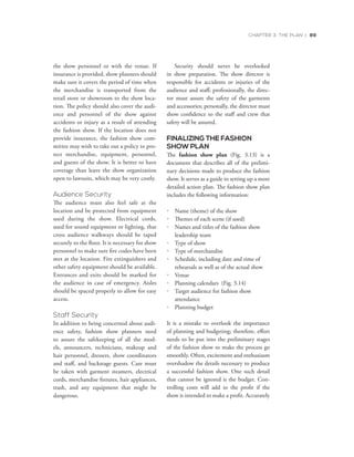 CHAPTER 3: THE PLAN | 89
the show personnel or with the venue. If
insurance is provided, show planners should
make sure it covers the period of time when
the merchandise is transported from the
retail store or showroom to the show loca-
tion. The policy should also cover the audi-
ence and personnel of the show against
accidents or injury as a result of attending
the fashion show. If the location does not
provide insurance, the fashion show com-
mittee may wish to take out a policy to pro-
tect merchandise, equipment, personnel,
and guests of the show. It is better to have
coverage than leave the show organization
open to lawsuits, which may be very costly.
Audience Security
The audience must also feel safe at the
location and be protected from equipment
used during the show. Electrical cords,
used for sound equipment or lighting, that
cross audience walkways should be taped
securely to the floor. It is necessary for show
personnel to make sure fire codes have been
met at the location. Fire extinguishers and
other safety equipment should be available.
Entrances and exits should be marked for
the audience in case of emergency. Aisles
should be spaced properly to allow for easy
access.
Staff Security
In addition to being concerned about audi-
ence safety, fashion show planners need
to assure the safekeeping of all the mod-
els, announcers, technicians, makeup and
hair personnel, dressers, show coordinators
and staff, and backstage guests. Care must
be taken with garment steamers, electrical
cords, merchandise fixtures, hair appliances,
trash, and any equipment that might be
dangerous.
Security should never be overlooked
in show preparation. The show director is
responsible for accidents or injuries of the
audience and staff; professionally, the direc-
tor must assure the safety of the garments
and accessories; personally, the director must
show confidence to the staff and crew that
safety will be assured.
FINALIZING THE FASHION
SHOW PLAN
The fashion show plan (Fig. 3.13) is a
document that describes all of the prelimi-
nary decisions made to produce the fashion
show. It serves as a guide to setting up a more
detailed action plan. The fashion show plan
includes the following information:
•	 Name (theme) of the show
•	 Themes of each scene (if used)
•	 Names and titles of the fashion show
leadership team
•	 Type of show
•	 Type of merchandise
•	 Schedule, including date and time of
rehearsals as well as of the actual show
•	 Venue
•	 Planning calendars (Fig. 3.14)
•	 Target audience for fashion show
attendance
•	 Planning budget
It is a mistake to overlook the importance
of planning and budgeting; therefore, effort
needs to be put into the preliminary stages
of the fashion show to make the process go
smoothly. Often, excitement and enthusiasm
overshadow the details necessary to produce
a successful fashion show. One such detail
that cannot be ignored is the budget. Con-
trolling costs will add to the profit if the
show is intended to make a profit. Accurately
 