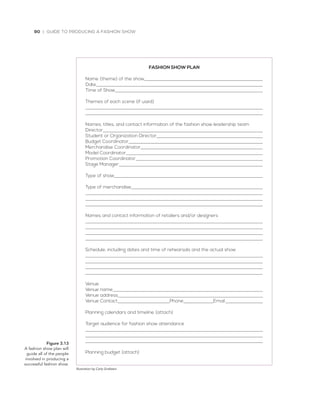 90 | GUIDE TO PRODUCING A FASHION SHOW
Figure 3.13
A	fashion	show	plan	will	
guide	all	of	the	people	
involved	in	producing	a	
successful	fashion	show.
Illustration by Carly Grafstein
FASHION SHOW PLAN
Name (theme) of the show
Date
Time of Show
Themes of each scene (if used)
Names, titles, and contact information of the fashion show leadership team
Director
Student or Organization Director
Budget Coordinator
Merchandise Coordinator
Model Coordinator
Promotion Coordinator
Stage Manager
Type of show
Type of merchandise
Names and contact information of retailers and/or designers
Schedule, including dates and time of rehearsals and the actual show
Venue
Venue name
Venue address
Venue Contact Phone Email
Planning calendars and timeline (attach)
Target audience for fashion show attendance
Planning budget (attach)
 