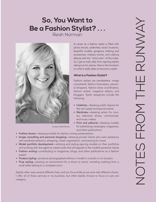 CHAPTER 3: THE PLAN | 93
A career as a fashion stylist is filled with
photo shoots, celebrities, exotic locations,
beautiful models, gorgeous clothing and
accessories, industry events, and rubbing
elbows with the “who’s who” of the indus-
try. I get e-mails daily from aspiring stylists
asking me for advice. Here is the lowdown
on what it really takes to become a stylist.
What Is a Fashion Stylist?
Fashion stylists are trendsetters, image
consultants, fashion forecasters, person-
al shoppers, fashion show coordinators,
fashion writers, magazine editors, and
bloggers. Stylist categories include the
following:
•	 Celebrity—dressing public figures for
the red carpet and special events
•	 Wardrobe—dressing actors for mov-
ies, television shows, commercials,
and music videos
•	 Print and editorial—dressing models
for advertising campaigns, magazines,
and other publications
•	 Fashion shows—dressing models for fashion runway presentations
•	 Image consulting and personal shopping—dressing private clients who want assistance
with wardrobe selection, shopping, closet organization, and packing for travel
•	 Model portfolio development—advising and styling aspiring models on their portfolios
and working with the agent to create looks that will appeal to the model’s potential clients
•	 Fashion writing—contributing to magazines, blogs, and other publications as a fashion
expert
•	 Product styling—products photographed without a model in a studio or on location
•	 Prop styling—creating an environment for a shoot or event, including anything from a
small table setting to a complete room
Stylists often wear several different hats, and our focus shifts as we work with different clients.
I offer all of these services in my business, but other stylists choose to focus on just one
category.
So, You Want to
Be a Fashion Stylist? . . .
Reah Norman
NOTESFROMTHERUNWAY
Courtesy of Reah Norman
 