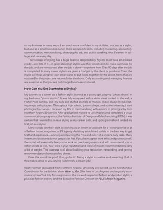 CHAPTER 3: THE PLAN | 95
to my business in many ways. I am much more confident in my abilities, not just as a stylist,
but also as a small business owner. There are specific skills, including marketing, accounting,
communication, merchandising, photography, art, and public speaking, that I learned in col-
lege and use every day.
The business of styling has a huge financial responsibility. Stylists must have established
credit—and lots of it—in good standing! Stylists use their credit cards to make purchases for
the job, and are reimbursed after the job is done—anywhere from 30 to 90 days after the job
is completed. In many cases, stylists are given a budget by the client or producer. Then, the
stylist will shop using her own credit cards to put looks together for the shoot. Items that are
not used for the project are returned after the shoot. Daily accounting and managing finances
are essential so that you are not charged late fees or interest.
How Can You Get Started as a Stylist?
My journey to a career as a fashion stylist started as a young girl, playing “photo shoot” in
my bedroom “photo studio.” It was fully equipped with a white sheet tacked to the wall, a
Fisher Price camera, and my dolls and stuffed animals as models. I have always loved creat-
ing magic with pictures. Throughout high school, junior college, and at the university, I took
photography courses. I received my B.S. in merchandising with a minor in photography from
Northern Arizona University. After graduation I moved to Los Angeles and completed a visual
communications program at the Fashion Institute of Design and Merchandising (FIDM). I was
certain that I wanted to pursue styling as my career path, and upon graduation I landed my
first job as a stylist.
Many stylists get their start by working as an intern or assistant for a working stylist or at
a fashion house, magazine, or PR agency. Assisting established stylists is the best way to get
firsthand experience—working and learning the “ins and outs” of a stylist’s daily tasks. Many
interns and assistants do not get paid at first. If you have a great work ethic and prove yourself,
the stylist will eventually hire you to work on paid assignments and will recommend you to
other stylists as well. Your work is your reputation and word-of-mouth recommendations carry
a lot of weight. This business is all about building your reputation, networking, and getting
recommendations from satisfied clients.
Does this sound like you? If so, go for it! Being a stylist is creative and rewarding. If all of
this makes sense to you, styling is definitely a dream job!
Reah Norman graduated from Northern Arizona University and served as the Merchandise
Coordinator for the fashion show Wear to Go. She lives in Los Angeles and regularly com-
mutes to New York City for assignments. She is a well-respected fashion and product stylist, a
plus size fashion expert, and the Executive Fashion Director for PLUS Model Magazine.
 