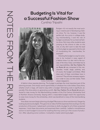96 | GUIDE TO PRODUCING A FASHION SHOW
Budgeting Is Vital for
a Successful Fashion Show
Cynthia Tripathi
Budget—it’s not exactly the most excit-
ing or creative part of developing a fash-
ion show. For me, however, it was the
perfect job. As a junior in college study-
ing merchandising, I took the role of
budget coordinator for our biennial fash-
ion show. Not many other students were
jumping at the chance to take on this
role, so why did I want to take the lead
on the budget as opposed to the fun job
of coordinating the merchandise, for
example?
Directing the budget is a way for some-
one to be involved in every aspect of
a fashion show. It is also vital to the suc-
cess of the show. Every committee has its
own responsibilities. Get Your Fashion Fix
on Route 66 was composed of the mer-
chandise, model, stage, publicity, and,
of course, the budget committees. What
does each of these committees have in
common? They all have necessary expens-
es in order to carry out their duties. That’s
where I stepped in.
A fashion show requires planning. The budget is perhaps the most important part of the
planning process. One simply cannot spend freely on whatever he or she wishes. Every show,
whether small or large, will need to stay within a budget. Estimating costs is significant, es-
pecially if the show plans on generating a profit. Get Your Fashion Fix on Route 66 was pro-
duced to raise money for the Merchandising Leaders of the 21st Century Scholarship fund
at Northern Arizona University. Staying within a reasonable budget meant the opportunity
to raise more money for the scholarship, which was beneficial to many of the merchandising
students.
How does one even begin planning a budget? Because our show was biennial, I began by
looking at previous budgets. This gave me an idea of all the expenses that would go into the
production of the event. I asked each committee to draft a budget for all of their projected
expenses. I took these documents and examined them carefully. I added a miscellaneous
section to each budget to account for anything that may come up in the course of produc-
tion. After adjusting some numbers, I compiled a master planning budget.
Courtesy of Cynthia Tripathi
NOTESFROMTHERUNWAY
 