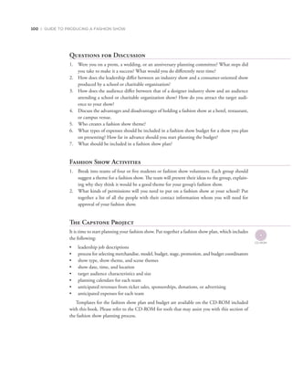 100 | GUIDE TO PRODUCING A FASHION SHOW
Questions for Discussion
1. Were you on a prom, a wedding, or an anniversary planning committee? What steps did
you take to make it a success? What would you do differently next time?
2. How does the leadership differ between an industry show and a consumer-oriented show
produced by a school or charitable organization?
3. How does the audience differ between that of a designer industry show and an audience
attending a school or charitable organization show? How do you attract the target audi-
ence to your show?
4. Discuss the advantages and disadvantages of holding a fashion show at a hotel, restaurant,
or campus venue.
5. Who creates a fashion show theme?
6. What types of expenses should be included in a fashion show budget for a show you plan
on presenting? How far in advance should you start planning the budget?
7. What should be included in a fashion show plan?
Fashion Show Activities
1. Break into teams of four or five students or fashion show volunteers. Each group should
suggest a theme for a fashion show. The team will present their ideas to the group, explain-
ing why they think it would be a good theme for your group’s fashion show.
2. What kinds of permissions will you need to put on a fashion show at your school? Put
together a list of all the people with their contact information whom you will need for
approval of your fashion show.
The Capstone Project
It is time to start planning your fashion show. Put together a fashion show plan, which includes
the following:
•	 leadership job descriptions
•	 process for selecting merchandise, model, budget, stage, promotion, and budget coordinators
•	 show type, show theme, and scene themes
•	 show date, time, and location
•	 target audience characteristics and size
•	 planning calendars for each team
•	 anticipated revenues from ticket sales, sponsorships, donations, or advertising
•	 anticipated expenses for each team
Templates for the fashion show plan and budget are available on the CD-ROM included
with this book. Please refer to the CD-ROM for tools that may assist you with this section of
the fashion show planning process.
 