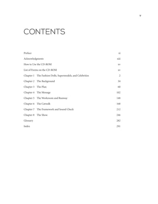 CONTENTS
Preface  xi
Acknowledgments  xiii
How to Use the CD-ROM xv
List of Forms on the CD-ROM xv
Chapter 1	 The Fashion Dolls, Supermodels, and Celebrities 2
Chapter 2	 The Background 34
Chapter 3	 The Plan 60
Chapter 4	 The Message 102
Chapter 5	 The Workroom and Runway 148
Chapter 6	 The Catwalk 168
Chapter 7	 The Framework and Sound Check  212
Chapter 8	 The Show 246
Glossary282
Index291
v
 