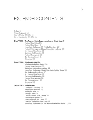 EXTENDED CONTENTS
Preface xi
Acknowledgments xiii
How to Use the CD-ROM xv
List of Forms on the CD-ROM xv	
CHAPTER 1	 The Fashion Dolls, Supermodels, and Celebrities 2
	 Fashion Show Defined 5
	 Fashion Show History 5
	 Notes from the Runway: My First Fashion Show 28
	 Fashion Dolls, Supermodels, and Celebrities—A Recap 30
	 Key Fashion Show Terms 30
	 Questions for Discussion 31
	 Fashion Show Activity 31
	 The Capstone Project 31
	 References 32
CHAPTER 2	 The Background 34
	 Why Produce Fashion Shows? 36
	 Fashion Show Categories 39
	 Specialized Fashion Presentations 44
	 Notes from the Runway: Model Diversity in Fashion Shows 55
	 The Background––A Recap 57
	 Key Fashion Show Terms 57
	 Questions for Discussion 58
	 Fashion Show Activities 58
	 The Capstone Project 58
	 References 59
CHAPTER 3	 The Plan 60
	 Developing Leadership 63
	 Targeting the Audience 69
	 Timing the Show 72
	 Finding a Venue 74
	 Creating Fashion Show Themes 78
	 Estimating the Budget 79
	 Protecting People and Things 87
	 Finalizing the Fashion Show Plan 89
	 Notes from the Runway: So, You Want to Be a Fashion Stylist? . . . 93
vii
 
