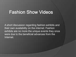 A short discussion regarding fashion exhibits and
their own availability on the internet. Fashion
exhibits are no more the unique events they once
were due to the beneficial advances from the
Internet.
 
