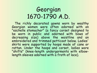 Georgian 
1670-1790 A.D. 
The richly decorated gowns worn by wealthy 
Georgian women were often adorned with an 
"eschelle stomacher" (a fancy corset designed to 
be worn in public and adorned with bows of 
decreasing size) above the waistline and an 
embroidered and trimmed petticoat below. Ladies' 
skirts were supported by hoops made of cane or 
rattan. Under the hoops and corset, ladies wore 
"shifts" (knee-length undergarments with elbow-length 
sleeves adorned with a froth of lace). 
 