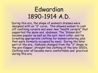 Edwardian 
1890-1914 A.D. 
During this era, the shape of women’s dresses were 
designed with an “S” curve. This allowed women to cast 
off confining corsets and wear new “health corsets” that 
supported the spine and abdomen. The “Gibson Girl” 
became popular as well as the suit, hard collar, and tie 
(creating appropriate clothing for women entering jobs 
that were formerly occupied by men). During the later 
part of the era,, fashions changed from the “S” shape to 
the pre-flapper, straight-line clothing of the late 1920’s. 
Clothing over all became more comfortable and practical 
during this era. 
 