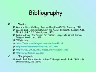 Bibliography 
Ø *Books 
Ø Ventura, Piero. Clothing. Boston: Houghton Mifflin Company, 1993 
Ø Brooke, Iris. English Costume in the Age of Elizabeth. London: A.&C. 
Black, Ltd 4, 5 & 6 Soho Square, 1933 
Ø Bailey, Adrian. The Passion for Fashion. Limpsfield, Great Britain: 
Dragon’s World Ltd, 1988 
Ø *Websites 
Ø http://www.eresofelegance.com/fashion4.html 
Ø http://www.costumegallery.com/1900.html 
Ø http://web2.unt.edu/tfc/images.cfm?viewdate=1839 
Ø http://www.fashion-era.com 
Ø *Encyclopedia 
Ø World Book Encyclopedia. Volume 7.Chicago: World Book- Childcraft 
International, Inc. , 1980 
 