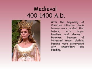 Medieval 
400-1400 A.D. 
With the beginning of 
Christian influence, dress 
became more modest than 
before, with longer 
hemlines and sleeves. 
However, because of 
increased trade, clothing 
became more extravagant 
with embroidery and 
beading. 
 