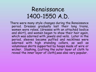 Renaissance 
1400-1550 A.D. 
There were many style changes during the Renaissance 
period. Dresses gradually lost their long trains, 
women wore robes, (dresses with an attached bodice 
and skirt), and women began to show their hair again, 
which was adorned with jewels and veils. Later in the 
period, sleeves became puffed and necklines were 
adorned with high standing collars, as well as 
voluminous skirts supported by hoops made of wire or 
wicker. Slashing, (cutting the outer layer of cloth to 
reveal the inner layer of cloth),was also very popular. 
 
