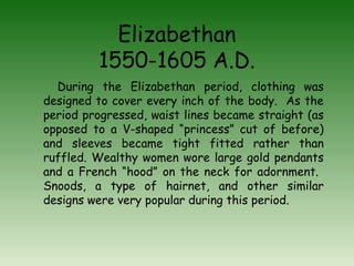Elizabethan 
1550-1605 A.D. 
During the Elizabethan period, clothing was 
designed to cover every inch of the body. As the 
period progressed, waist lines became straight (as 
opposed to a V-shaped “princess” cut of before) 
and sleeves became tight fitted rather than 
ruffled. Wealthy women wore large gold pendants 
and a French “hood” on the neck for adornment. 
Snoods, a type of hairnet, and other similar 
designs were very popular during this period. 
 