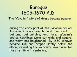 Baroque 
1605-1670 A.D. 
The "Cavalier" style of dress became popular 
during the early part of the Baroque period. 
Trimmings were simple and confined to 
buttons, buttonholes, and lace. Women's 
bodice necklines were cut wide and square, 
and waistlines heightened. By 1630, sleeves 
became full and draped softly below the 
elbow, revealing the wearer's lower arm for 
the first time in centuries. 
 