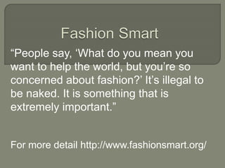 “People say, ‘What do you mean you
want to help the world, but you’re so
concerned about fashion?’ It’s illegal to
be naked. It is something that is
extremely important.”
For more detail http://www.fashionsmart.org/
 