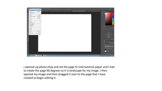 I opened up photo shop and set the page to international paper and I had
to rotate the page 90 degrees so it is landscape for my image. I then
opened my image and then dragged it over to the page that I have
created to begin editing it.
 