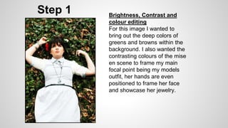 Step 1 Brightness, Contrast and
colour editing
For this image I wanted to
bring out the deep colors of
greens and browns within the
background. I also wanted the
contrasting colours of the mise
en scene to frame my main
focal point being my models
outfit, her hands are even
positioned to frame her face
and showcase her jewelry.
 