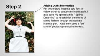 Step 2 Adding Outfit Information
For this feature I used a bold font in
yellow ocher to convey my information, I
also gave my spread a title “ Spring
Dreaming” to re establish the theme of
spring fashion through an accurate
informal pun. I have then used a font
style of photoshop to outline my text.
 