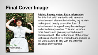 Final Cover Image
Adding Beauty Notes/ Extra Information
For this final edit I wanted to add an extra
advertisement element by including my models
makeup and beauty as another form of
advertisement to appeal to my female target
audience beauty routine. This also includes
more brands and gives my spread a more
diverse appeal. The font and use of the eraser
tool stress effect I have created tears and rips in
the white outline to stay with the informal
stylistics of my spread.
 