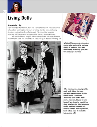 The 50s s_4c 10/20/06 1:57 AM Page 28
Living Dolls
Housewife Life
From the end of World War II, there was a concerted move to persuade women
to leave their wartime jobs and return to looking after the home. As leading
American media adviser Ernst Dichter said: “We helped the housewife
rediscover that homemaking is more creative than to compete with men.”
Yet the usual media image of the housewife showed her not as a mother
in comfortable pants and sweater but as a doll-like figure dressed in rustling, full
mThe ideal fifties woman was a homemaker,
bringing up her daughter in her own image
to yearn for domesticity. This is neatly
underscored by the matching aprons, with
their heart-shaped decoration.
b The I Love Lucy show, featuring real-life
couple Lucille Ball and Desi Arnaz,
entertained viewers throughout the fifties
with the antics of a couple seen
affectionately as Mr. and Mrs. Middle
America. Every week, ditzy stay-at-home
housewife Lucy plunged her household into
chaos, to the frustration of her businessman
husband, but usually managed to work
things out in the end. Ironically, off screen,
Lucille Ball was one of the most astute
businesswomen in TV.
28
The 50s_Text.pdf 9/21/06 4:27:03 PM - 28 - ( )
 
