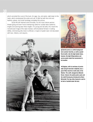 The 50s s_4c 10/20/06 12:23 AM Page 30
30
which accented the curve of the bust, rib cage, hip, and pelvis, right down to the
heels, which emphasized the ankle and calf. A little hat with face veil and
feathers, gloves, and small handbag completed the picture.
Social life still retained some formality. For the more mature woman,
theater going and even home entertaining called for cocktail wear (ballerina
length) and evening wear (floor length). For young and old alike, this meant the
romanticized image of the swan-necked, soft-shouldered female in rustling
taffeta, shimmering silks (real or artificial), or layers of pastel nylon net decorated
with lace, ribbons, and sequins.
mColorful prints on a white background
were summer favorites, as well as pastel
floral motifs. Like the high-heeled shoes,
however, the tight-fitting bodices and
narrow waists made few concessions to
hot weather.
b Gingham, with its overtones of prairie
style and girl-next-door simplicity, was a
great fifties favorite on both sides of the
Atlantic. This outfit, designed by Malcolm
Brown, features the pedal pusher pants and
the midriff-baring top introduced by Claire
McCardell. The tops often featured a sash to
be tied or buckled under the bust.
The 50s_Text.pdf 9/21/06 4:27:03 PM - 30 - ( )
 