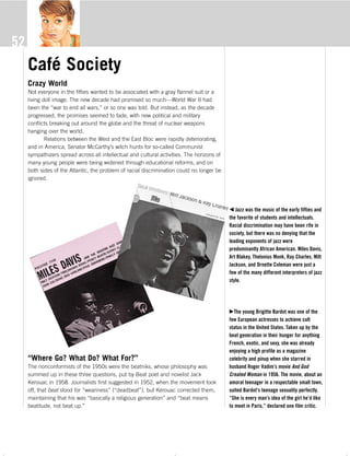 The 50s s_4c 9/22/06 7:28 PM Page 52
52
b Jazz was the music of the early fifties and
the favorite of students and intellectuals.
Racial discrimination may have been rife in
society, but there was no denying that the
leading exponents of jazz were
predominantly African American. Miles Davis,
Art Blakey, Thelonius Monk, Ray Charles, Milt
Jackson, and Ornette Coleman were just a
few of the many different interpreters of jazz
style.
cThe young Brigitte Bardot was one of the
few European actresses to achieve cult
status in the United States. Taken up by the
beat generation in their hunger for anything
French, exotic, and sexy, she was already
enjoying a high profile as a magazine
celebrity and pinup when she starred in
husband Roger Vadim’s movie And God
Created Woman in 1956. The movie, about an
amoral teenager in a respectable small town,
suited Bardot’s teenage sexuality perfectly.
“She is every man’s idea of the girl he’d like
to meet in Paris,” declared one film critic.
Café Society
Crazy World
Not everyone in the fifties wanted to be associated with a gray flannel suit or a
living doll image. The new decade had promised so much—World War II had
been the “war to end all wars,” or so one was told. But instead, as the decade
progressed, the promises seemed to fade, with new political and military
conflicts breaking out around the globe and the threat of nuclear weapons
hanging over the world.
Relations between the West and the East Bloc were rapidly deteriorating,
and in America, Senator McCarthy’s witch hunts for so-called Communist
sympathizers spread across all intellectual and cultural activities. The horizons of
many young people were being widened through educational reforms, and on
both sides of the Atlantic, the problem of racial discrimination could no longer be
ignored.
“Where Go? What Do? What For?”
The nonconformists of the 1950s were the beatniks, whose philosophy was
summed up in these three questions, put by Beat poet and novelist Jack
Kerouac in 1958. Journalists first suggested in 1952, when the movement took
off, that beat stood for “weariness” (“deadbeat”), but Kerouac corrected them,
maintaining that his was “basically a religious generation” and “beat means
beatitude, not beat up.”
The 50s_Text.pdf 9/21/06 4:27:05 PM - 52 - ( )
 