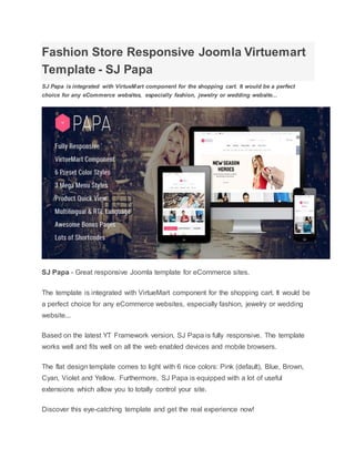 Fashion Store Responsive Joomla Virtuemart
Template - SJ Papa
SJ Papa is integrated with VirtueMart component for the shopping cart. It would be a perfect
choice for any eCommerce websites, especially fashion, jewelry or wedding website...
SJ Papa - Great responsive Joomla template for eCommerce sites.
The template is integrated with VirtueMart component for the shopping cart. It would be
a perfect choice for any eCommerce websites, especially fashion, jewelry or wedding
website...
Based on the latest YT Framework version, SJ Papa is fully responsive. The template
works well and fits well on all the web enabled devices and mobile browsers.
The flat design template comes to light with 6 nice colors: Pink (default), Blue, Brown,
Cyan, Violet and Yellow. Furthermore, SJ Papa is equipped with a lot of useful
extensions which allow you to totally control your site.
Discover this eye-catching template and get the real experience now!
 