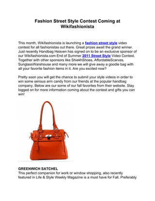 Fashion Street Style Contest Coming at
                     Wikifashionista


This month, Wikifashionista is launching a fashion street style video
contest for all fashionistas out there. Great prizes await the grand winner.
Just recently Handbag Heaven has signed on to be an exclusive sponsor of
our Wikifashionista.com End of Summer 2011 Street Style Video Contest.
Together with other sponsors like ShiekhShoes, AffordableScarves,
SunglassWarehouse and many more we will give away a goodie bag with
all your favorite fashion items in it. Are you excited now?

Pretty soon you will get the chance to submit your style videos in order to
win some serious arm candy from our friends at the popular handbag
company. Below are our some of our fall favorites from their website. Stay
logged on for more information coming about the contest and gifts you can
win!




GREENWICH SATCHEL
This perfect companion for work or window shopping, also recently
featured in Life & Style Weekly Magazine is a must have for Fall. Preferably
 