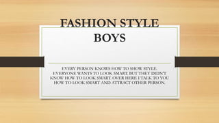 FASHION STYLE
BOYS
EVERY PERSON KNOWS HOW TO SHOW STYLE.
EVERYONE WANTS TO LOOK SMART. BUT THEY DIDN'T
KNOW HOW TO LOOK SMART. OVER HERE I TALK TO YOU
HOW TO LOOK SMART AND ATTRACT OTHER PERSON.
 